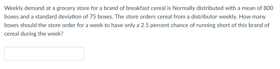 Weekly demand at a grocery store for a brand of breakfast cereal is Normally distributed with a mean of 800
boxes and a standard deviation of 75 boxes. The store orders cereal from a distributor weekly. How many
boxes should the store order for a week to have only a 2.5 percent chance of running short of this brand of
cereal during the week?
