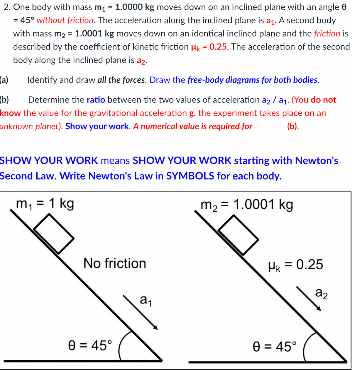 2. One body with mass m₁ 1.0000 kg moves down on an inclined plane with an angle
= 45° without friction. The acceleration along the inclined plane is a₁. A second body
with mass m₂ = 1.0001 kg moves down on an identical inclined plane and the friction is
described by the coefficient of kinetic friction Mk = 0.25. The acceleration of the second
body along the inclined plane is a2.
(a)
Identify and draw all the forces. Draw the free-body diagrams for both bodies.
(b) Determine the ratio between the two values of acceleration a2 / a₁. (You do not
know the value for the gravitational acceleration g, the experiment takes place on an
unknown planet). Show your work. A numerical value is required for
(b).
SHOW YOUR WORK means SHOW YOUR WORK starting with Newton's
Second Law. Write Newton's Law in SYMBOLS for each body.
m₁ = 1 kg
m₂ = 1.0001 kg
No friction
0 = 45°
a₁
HK = 0.25
0 = 45°
22