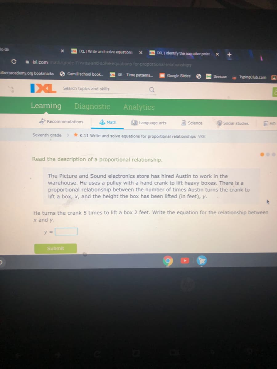 To do
IXL I Write and solve equations
IXL I Identify the narrative point X
+
i ixl.com math/grade 7/write and solve equations-for-proportional-relationships
olbertacademy.org bookmarks
Camill school book
IXL - Time patterns
Google Slides
Seesaw
e TypingClub.com
IXL
Search topics and skills
Learning
Diagnostic
Analytics
Recommendations
A Math
E Language arts
A Science
Social studies
MO
Seventh grade > * K.11 Write and solve equations for proportional relationships VKK
Read the description of a proportional relationship.
The Picture and Sound electronics store has hired Austin to work in the
warehouse. He uses a pulley with a hand crank to lift heavy boxes. There is a
proportional relationship between the number of times Austin turns the crank to
lift a box, x, and the height the box has been lifted (in feet), y.
He turns the crank 5 times to lift a box 2 feet. Write the equation for the relationship between
x and y.
y =
Submit
