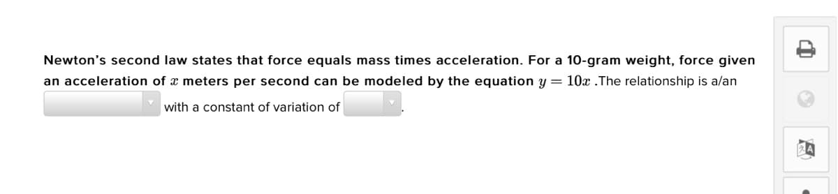 Newton's second law states that force equals mass times acceleration. For a 10-gram weight, force given
an acceleration of x meters per second can be modeled by the equation y = 10x .The relationship is a/an
with a constant of variation of
