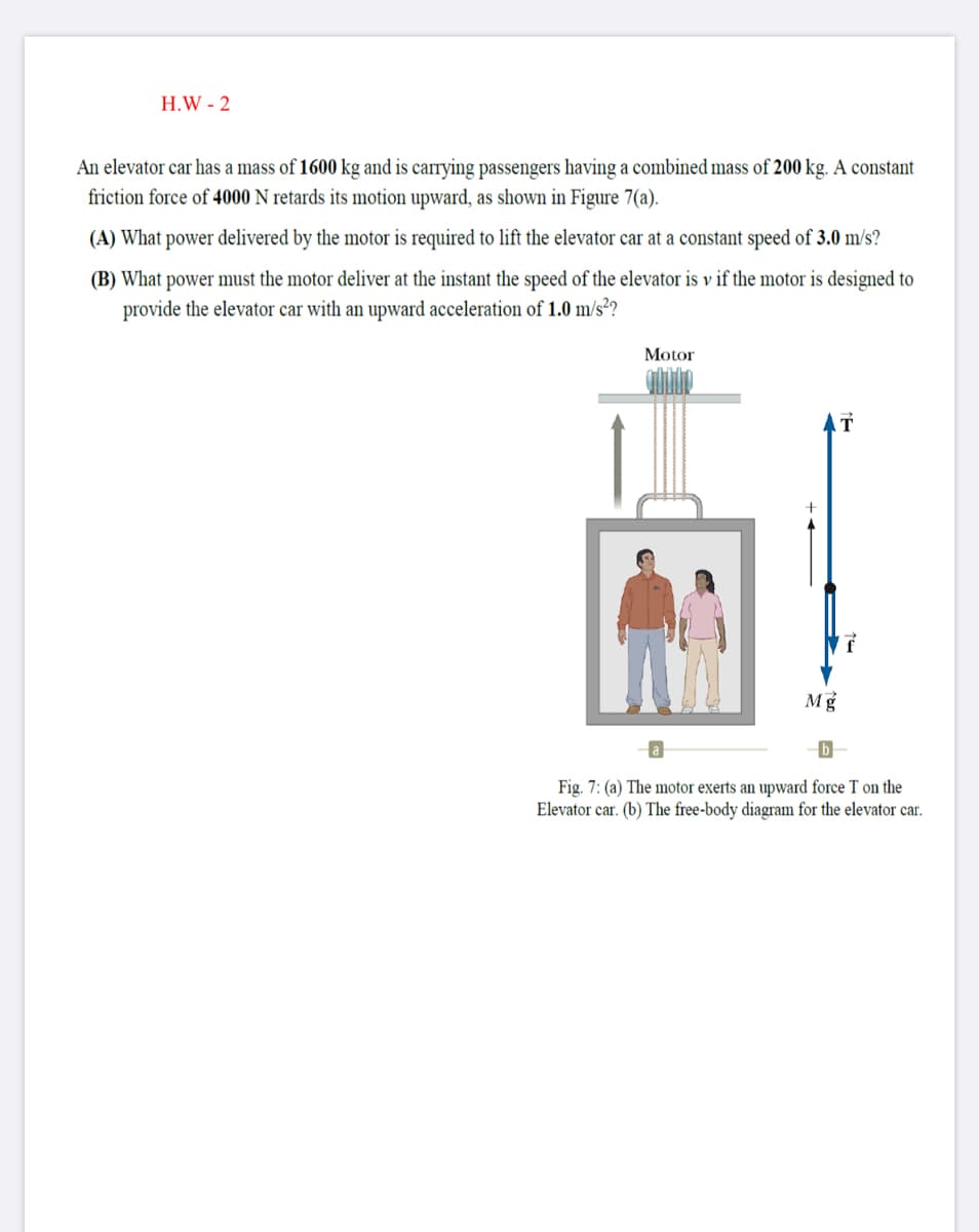 H.W - 2
An elevator car has a mass of 1600 kg and is carrying passengers having a combined mass of 200 kg. A constant
friction force of 4000 N retards its motion upward, as shown in Figure 7(a).
(A) What power delivered by the motor is required to lift the elevator car at a constant speed of 3.0 m/s?
(B) What power must the motor deliver at the instant the speed of the elevator is v if the motor is designed to
provide the elevator car with an upward acceleration of 1.0 m/s²?
Motor
Mg
Fig. 7: (a) The motor exerts an upward force T on the
Elevator car. (b) The free-body diagram for the elevator car.
