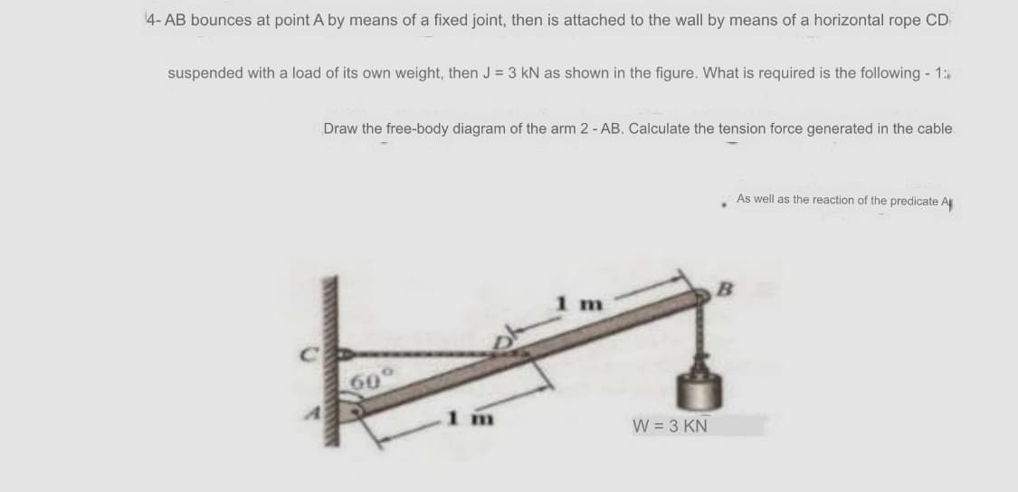 4- AB bounces at point A by means of a fixed joint, then is attached to the wall by means of a horizontal rope CD
suspended with a load of its own weight, then J = 3 kN as shown in the figure. What is required is the following - 1:
Draw the free-body diagram of the arm 2 - AB. Calculate the tension force generated in the cable
As well as the reaction of the predicate A
60
W = 3 KN
