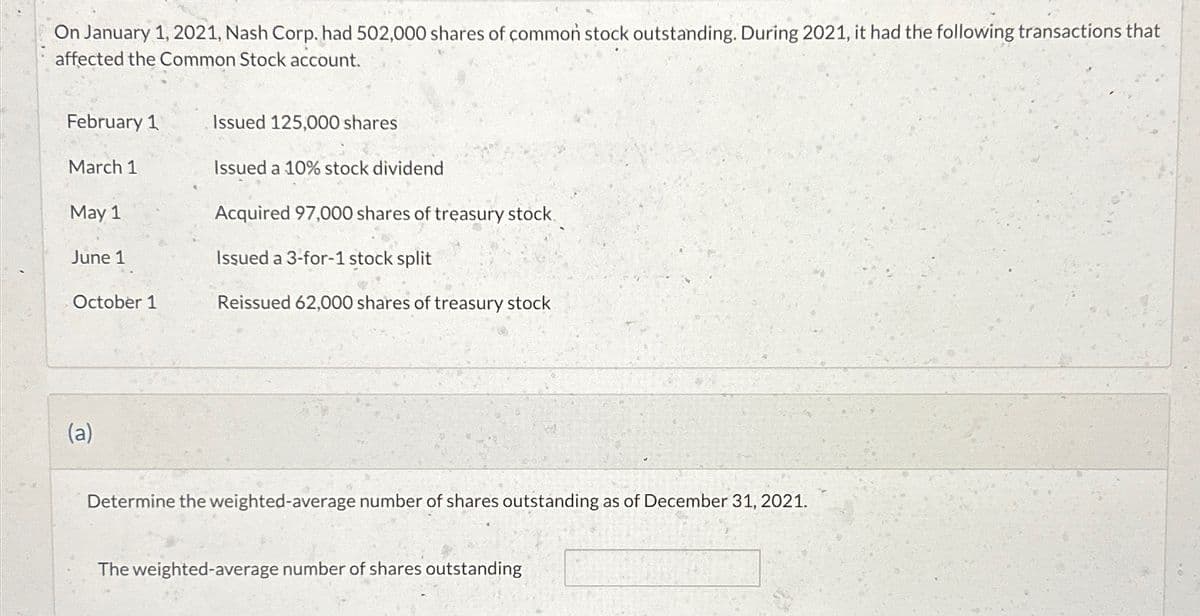 On January 1, 2021, Nash Corp. had 502,000 shares of common stock outstanding. During 2021, it had the following transactions that
affected the Common Stock account.
February 1
March 1
May 1
June 1
October 1
(a)
Issued 125,000 shares
Issued a 10% stock dividend
Acquired 97,000 shares of treasury stock.
Issued a 3-for-1 stock split
Reissued 62,000 shares of treasury stock
Determine the weighted-average number of shares outstanding as of December 31, 2021.
The weighted-average number of shares outstanding