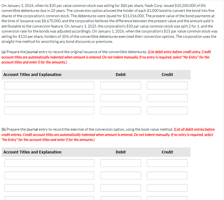 On January 1, 2024, when its $30 par value common stock was selling for $80 per share, Nash Corp. issued $10,200,000 of 8%
convertible debentures due in 20 years. The conversion option allowed the holder of each $1,000 bond to convert the bond into five
shares of the corporation's common stock. The debentures were issued for $11,016,000. The present value of the bond payments at
the time of issuance was $8,670,000, and the corporation believes the difference between the present value and the amount paid is
attributable to the conversion feature. On January 1, 2025, the corporation's $30 par value common stock was split 2 for 1, and the
conversion rate for the bonds was adjusted accordingly. On January 1, 2026, when the corporation's $15 par value common stock was
selling for $135 per share, holders of 30% of the convertible debentures exercised their conversion options. The corporation uses the
straight-line method for amortizing any bond discounts or premiums.
(a) Prepare the journal entry to record the original issuance of the convertible debentures. (List debit entry before credit entry. Credit
account titles are automatically indented when amount is entered. Do not indent manually. If no entry is required, select "No Entry" for the
account titles and enter O for the amounts.)
Account Titles and Explanation
Debit
Account Titles and Explanation
(b) Prepare the journal entry to record the exercise of the conversion option, using the book value method. (List all debit entries before
credit entries. Credit account titles are automatically indented when amount is entered. Do not indent manually. If no entry is required, select
"No Entry" for the account titles and enter O for the amounts.)
Credit
Debit
Credit