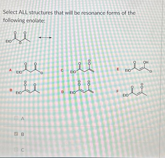 Select ALL structures that will be resonance forms of the
following enolate:
fl
Eto
B
२२
Eto
EtO
A
B
C
G
li
Eto
D Eto
E
OH
oll
Eto
e
old
EtO