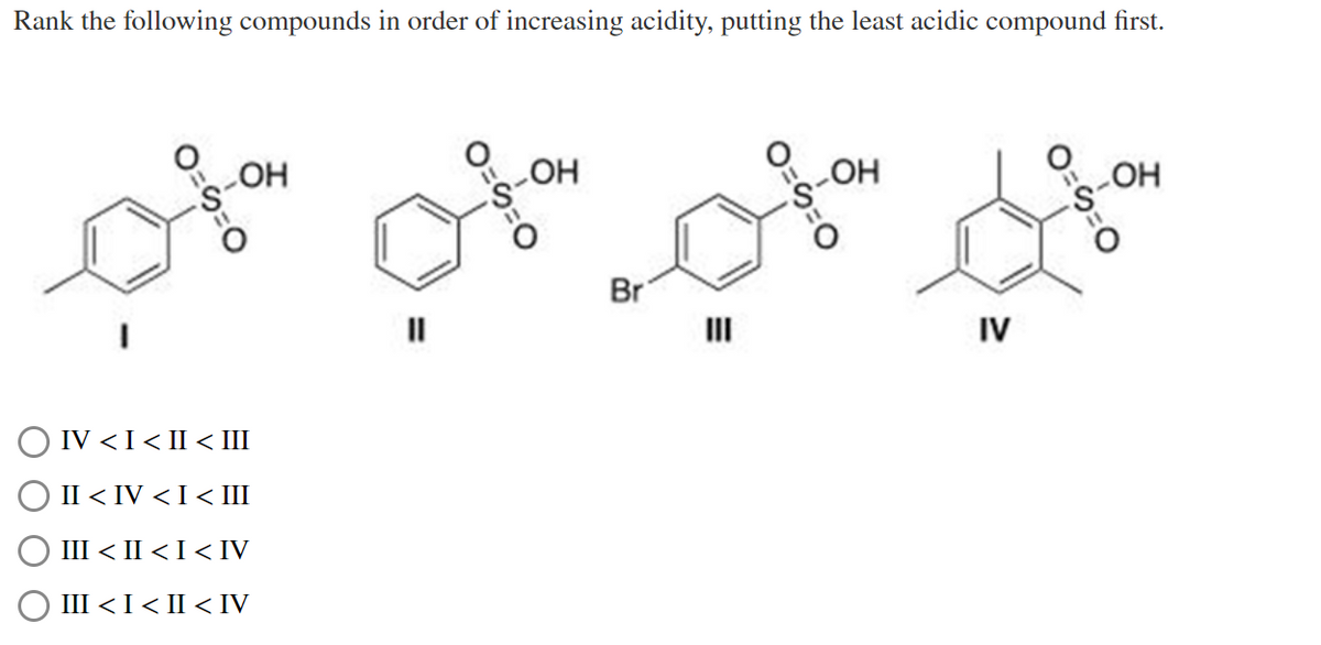 Rank the following compounds in order of increasing acidity, putting the least acidic compound first.
0=9=0
_ОН
IV < I < II < III
II < IV < I < III
III < II < I < IV
III < I < II < IV
9=0
-ОН
Br
O=
HO
IV
0=9=0
ОН