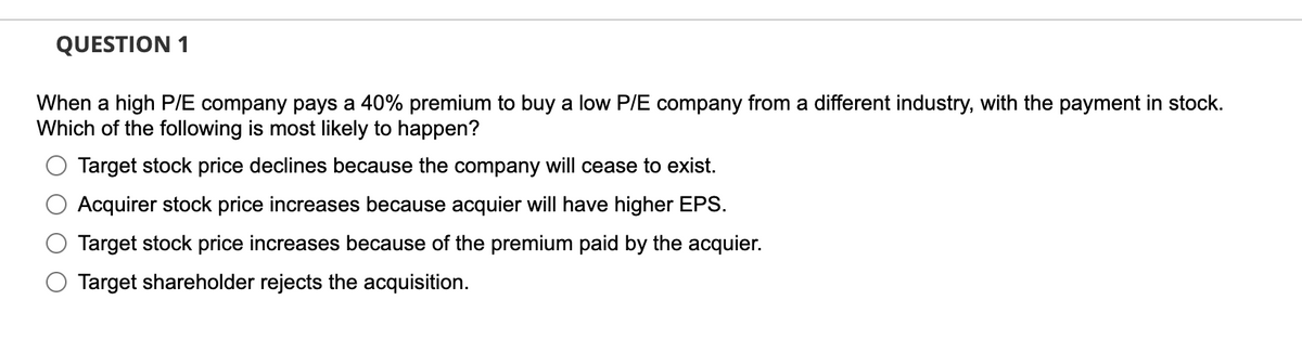 QUESTION 1
When a high P/E company pays a 40% premium to buy a low P/E company from a different industry, with the payment in stock.
Which of the following is most likely to happen?
Target stock price declines because the company will cease to exist.
Acquirer stock price increases because acquier will have higher EPS.
Target stock price increases because of the premium paid by the acquier.
Target shareholder rejects the acquisition.