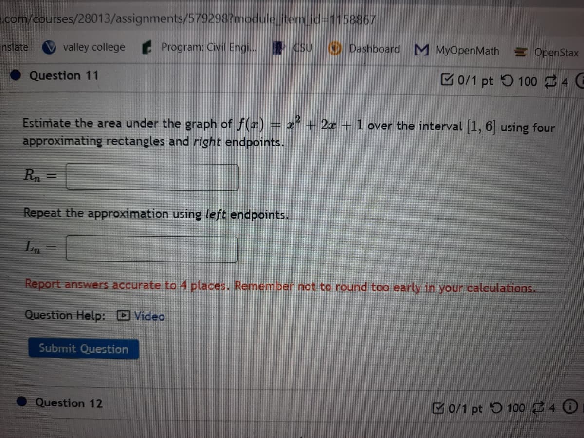 com/courses/28013/assignments/579298?module itemid31158867
nslate
valley college
Program: Civil Engi. CSU
O Dashboard M MyOpenMath OpenStax
Question 11
C0/1 pt 5 100 34 E
Estimate the area under the graph of f(r) = x² + 2x + 1 over the interval 1, 6 using four
approximating rectangles and right endpoints.
Rn
Repeat the approximation using left endpoints.
Ln =
Report answers accurate to 4 places. Remember not to round too early in your calculations.
Question Help: Video
Submit Question
Question 12
G0/1 pt 5 100340
