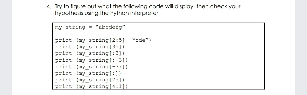 4. Try to figure out what the following code will display, then check your
hypothesis using the Python interpreter
my_string = "abcdefg"
print (my_string[2:5] -"cde")
print (my_string[3:])
print (my_string[:3])
print (my_string[:-3])
print (my_string[-3:])
print (my_string[:])
print (my_string[7:])
print (my string[4:1]).
