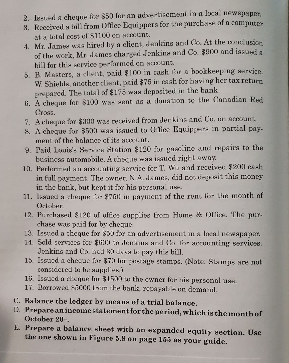 2. Issued a cheque for $50 for an advertisement in a local newspaper.
3. Received a bill from Office Equippers for the purchase of a computer
at a total cost of $1100 on account.
4. Mr. James was hired by a client, Jenkins and Co. At the conclusion
of the work, Mr. James charged Jenkins and Co. $900 and issued a
bill for this service performed on account.
5. B. Masters, a client, paid $100 in cash for a bookkeeping service.
W. Shields, another client, paid $75 in cash for having her tax return
prepared. The total of $175 was deposited in the bank.
6. A cheque for $100 was sent as a donation to the Canadian Red
Cross.
7. A cheque for $300 was received from Jenkins and Co. on account.
8. A cheque for $500 was issued to Office Equippers in partial pay-
ment of the balance of its account.
9. Paid Louis's Service Station $120 for gasoline and repairs to the
business automobile. A cheque was issued right away.
10. Performed an accounting service for T. Wu and received $200 cash
in full payment. The owner, N.A. James, did not deposit this money
in the bank, but kept it for his personal use.
11. Issued a cheque for $750 in payment of the rent for the month of
October.
12. Purchased $120 of office supplies from Home & Office. The pur-
chase was paid for by cheque.
13. Issued a cheque for $50 for an advertisement in a local newspaper.
14. Sold services for $600 to Jenkins and Co. for accounting services.
Jenkins and Co. had 30 days to pay this bill.
15. Issued a cheque for $70 for postage stamps. (Note: Stamps are not
considered to be supplies.)
16. Issued a cheque for $1500 to the owner for his personal use.
17. Borrowed $5000 from the bank, repayable on demand.
C. Balance the ledger by means of a trial balance.
D. Prepare an income statement for the period, which is the month of
October 20-.
E. Prepare a balance sheet with an expanded equity section. Use
the one shown in Figure 5.8 on page 155 as your guide.
