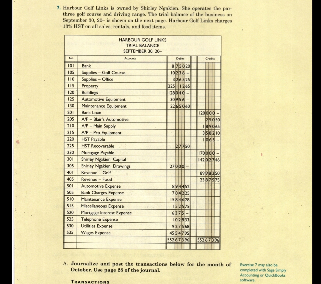 7. Harbour Golf Links is owned by Shirley Ngakien. She operates the par-
three golf course and driving range. The trial balance of the business on
September 30, 20– is shown on the next page. Harbour Golf Links charges
13% HST on all sales, rentals, and food items.
HARBOUR GOLF LINKS
TRIAL BALANCE
SEPTEMBER 30, 20–
No.
Accounts
Debits
Credits
101
Bank
8 75 020
10236
Supplies - Golf Course
Supplies- Office
Property
Buildings
Automotive Equipment
Maintenance Equipment
105
326525
225 11265
10
+++
115
| 28 040
+++
120
3095이
2265060
125
130
120000
25050
201
Bank Loan
++++
205
A/P – Blair's Automotive
+++-
A/P - Main Supply
A/P – Pro Equipment
HST Payable
210
189065
215
358210
Ilol6ls
220
225
HST Recoverable
27750
Mortgage Payable
Shirley Ngakien, Capital
170000
14202|기46|
230
301
Shirley Ngakien, Drawings
27 000
305
89 98250
2387575
401
Revenue - Golf
405
Revenue - Food
Automotive Expense
Bank Charges Expense
Maintenance Expense
501
894452
784225
15846 28
152575
6375-
102833
927568
45 54795
552 673 96
505
510
515
Miscellaneous Expense
Mortgage Interest Expense
Telephone Expense
Utilities Expense
520
525
530
535
Wages Expense
552673 96
A. Journalize and post the transactions below for the month of
October. Use page 28 of the journal.
Exercise 7 may also be
completed with Sage Simply
Accounting or QuickBooks
software.
TRANSACTIONS
