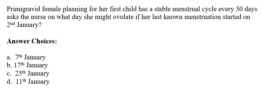 Primigravid female planning for her first child has a stable menstrual cycle every 30 days
asks the nurse on what day she might ovulate if her last known menstruation started on
2nd January?
Answer Choices:
a. 7th January
b. 17th January
c. 25th January
d. 11th January