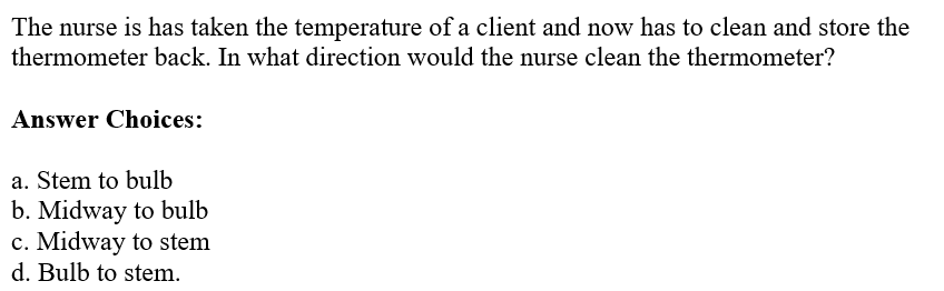 The nurse is has taken the temperature of a client and now has to clean and store the
thermometer back. In what direction would the nurse clean the thermometer?
Answer Choices:
a. Stem to bulb
b. Midway to bulb
c. Midway to stem
d. Bulb to stem.