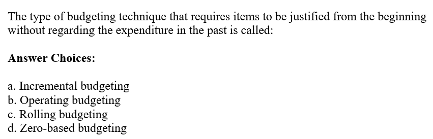 The type of budgeting technique that requires items to be justified from the beginning
without regarding the expenditure in the past is called:
Answer Choices:
a. Incremental budgeting
b. Operating budgeting
c. Rolling budgeting
d. Zero-based budgeting