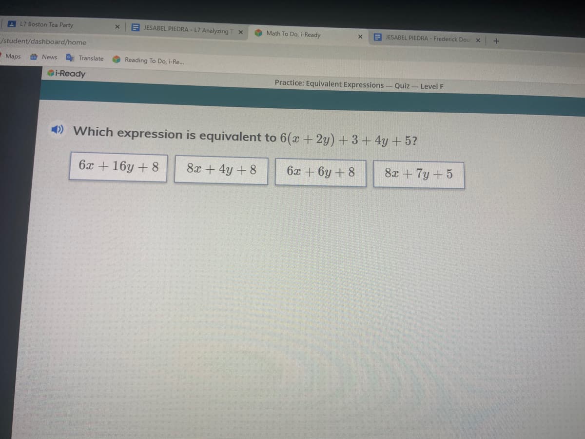 L7 Boston Tea Party
A JESABEL PIEDRA - L7 Analyzing
Math To Do, i-Ready
A JESABEL PIEDRA - Frederick Dour x
/student/dashboard/home
Maps
O News
O Translate
Reading To Do, i-Re.
i-Ready
Practice: Equivalent Expressions- Quiz - Level F
) Which expression is equivalent to 6(x + 2y) + 3+ 4y +5?
6x + 16y + 8
8x + 4y + 8
6x + 6y + 8
8x + 7y +5
