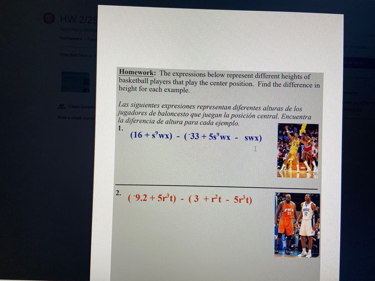 HW 2/25
JOSEPH HERNAN
Homework 1 pol
Attached here i t
Homework: The expressions below represent different heights of
basketball players that play the center position. Find the difference in
height for each example.
Las siguientes expresiones representan diferentes alturas de los
jugadores de baloncesto que juegan la posición central. Encuentra
la diferencia de altura para cada ejemplo.
2 Class comm
Add a class comm
1.
(16 + s'wx) - (33 + 5s°wx
swx)
2.
( 9.2 + 5r't) - (3 +rt 5r't)
PHX
32
12
