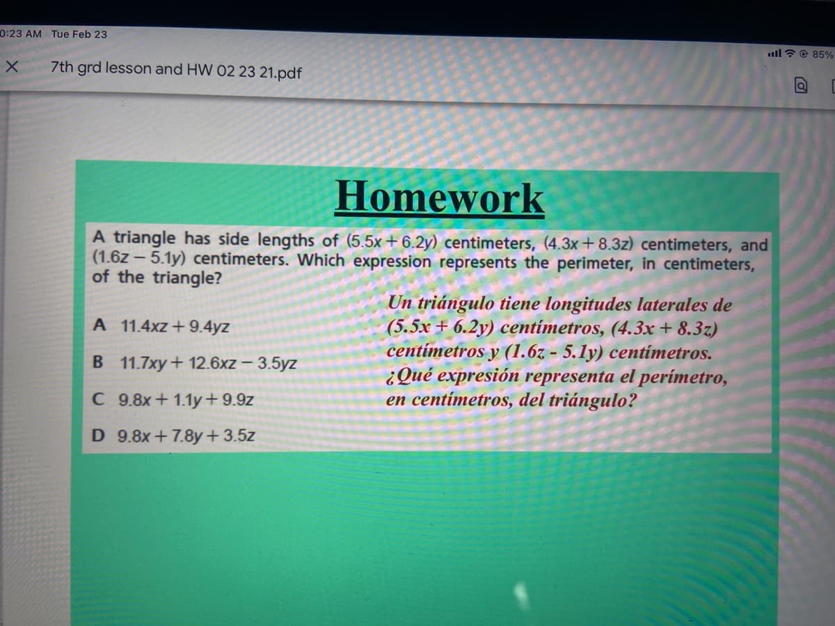 0:23 AM Tue Feb 23
ull? @ 85%
7th grd lesson and HW 02 23 21.pdf
Homework
A triangle has side lengths of (5.5x+6.2y) centimeters, (4.3x+8.3z) centimeters, and
(1.6z – 5.1y) centimeters. Which expression represents the perimeter, in centimeters,
of the triangle?
Un triángulo tiene longitudes laterales de
(5.5x + 6.2y) centímetros, (4.3x + 8.3z)
centímetros y (1.6z - 5.1y) centímetros.
¿Qué expresión representa el perímetro,
en centímetros, del triángulo?
A 11.4xz+9.4yz
B 11.7xy+ 12.6xz - 3.5yz
C 9.8x+1.1y+9.9z
D 9.8x+7.8y+3.5z
