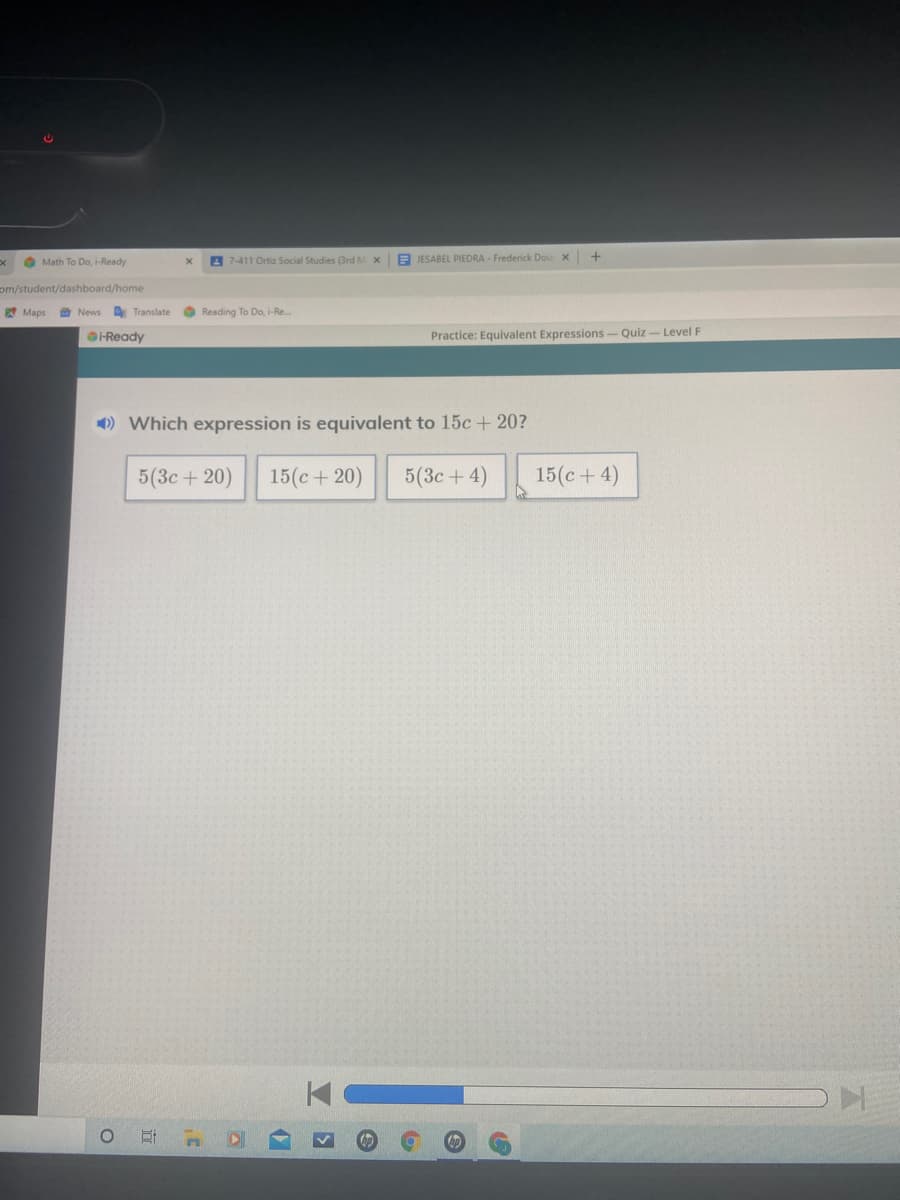 O Math To Do, i-Ready
A 7-411 Ortiz Social Studies (3rd M x
E JESABEL PIEDRA - Frederick Dou x
om/student/dashboard/home
Maps
A Translate
O Reading To Do, i-Re..
OHReady
Practice: Equivalent Expressions- Quiz - Level F
) Which expression is equivalent to 15c + 20?
5(3c+20)
15(c + 20)
5(3с + 4)
15(c+ 4)
