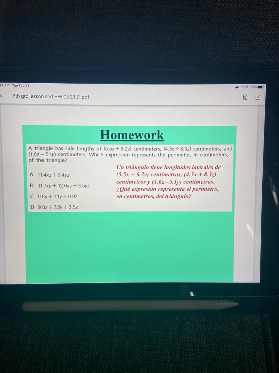 24 AM Tue Feb 23
.ull? © 85% -
7th grd lesson and HW 02 23 21.pdf
Homework
A triangle has side lengths of (5.5x+6.2y) centimeters, (4.3x+ 8.3z) centimeters, and
(1.6z – 5.1y) centimeters. Which expression represents the perimeter, in centimeters,
of the triangle?
Un triángulo tiene longitudes laterales de
(5.5x + 6.2y) centímetros, (4.3x+ 8.3z)
centímetros y (1.6z - 5.ly) centimetros.
¿Qué expresión representa el perímetro,
en centímetros, del triángulo?
A 11.4xz +9.4yz
B 11.7xy+ 12.6xz – 3.5yz
C 9.8x+ 1.1y+9.9z
D 9.8x + 7.8y+3.5z
