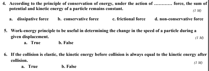 4. According to the principle of conservation of energy, under the action of ... . force, the sum of
potential and kinetic energy of a particle remains constant.
(1 M)
a. dissipative force
b. conservative force
c. frictional force
d. non-conservative force
5. Work-energy principle to be useful in determining the change in the speed of a particle during a
given displacement.
а. True
(1 M)
b. False
6. If the collision is elastic, the kinetic energy before collision is always equal to the kinetic energy after
collision.
(1 M)
а. True
b. False
