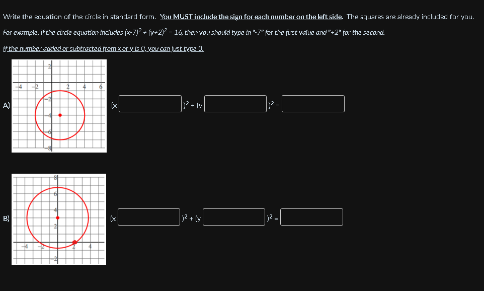 Write the equation of the circle in standard form. You MUST include the sign for each number on the left side. The squares are already included for you.
For example, if the circle equation includes (x-7)2 + (y+2)2 = 16, then you should type in "-7" for the first value and "+2" for the second.
if the number added or subtracted from x or y is 0, you can just type 0.
A)
(x
)2 + (y
B)
(x
12 + (y
