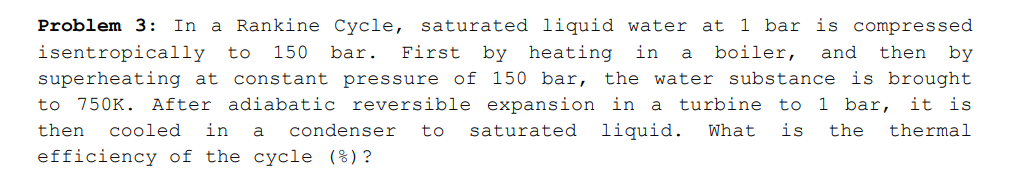 Problem 3: In a Rankine Cycle, saturated liquid water at 1 bar is compressed
isentropically to
superheating at constant pressure of 150 bar,
150
bar.
First by heating in
a
boiler,
and
then
by
the water substance is brought
to 750K. After adiabatic reversible expansion in a
turbine to
1 bar, it is
then
cooled
in
condenser
to
saturated
liquid.
What
is
the
thermal
a
efficiency of the cycle (%)?
