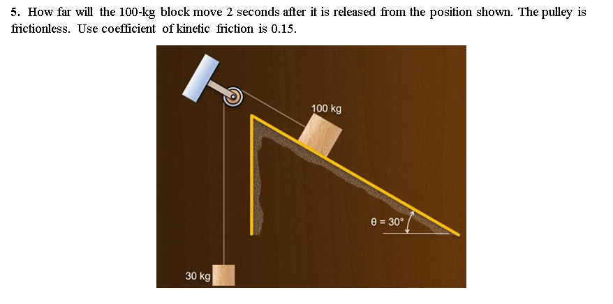 5. How far will the 100-kg block move 2 seconds after it is released from the position shown. The pulley is
frictionless. Use coefficient of kinetic friction is 0.15.
100 kg
e = 30°
30 kg
