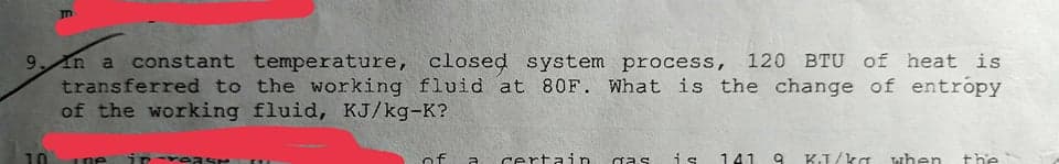 9 In a constant temperature,
transferred to the working fluid at 80F. What is the change of entropy
of the working fluid, KJ/kg-K?
closed system process, 120 BTU of heat is
10
1ne in -rease
of
certain
is
141
KJ/ka
when
the
gas
