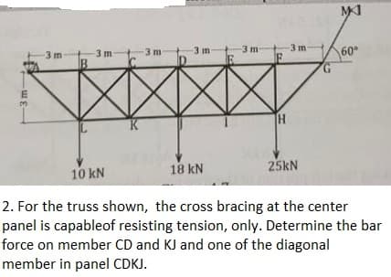 MI
3 m
3 m
-3 m
3 m
60
3 m
3 m
B
G.
TH
10 kN
18 kN
25KN
2. For the truss shown, the cross bracing at the center
panel is capableof resisting tension, only. Determine the bar
force on member CD and KJ and one of the diagonal
member in panel CDKJ.
-3 m
