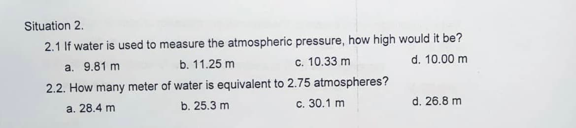 Situation 2.
2.1 If water is used to measure the atmospheric pressure, how high would it be?
a. 9.81 m
b. 11.25 m
c. 10.33 m
d. 10.00 m
2.2. How many meter of water is equivalent to 2.75 atmospheres?
a. 28.4 m
b. 25.3 m
c. 30.1 m
d. 26.8 m