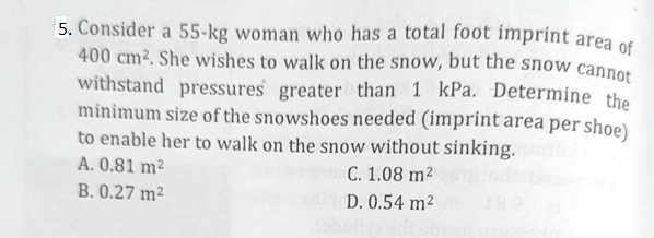 5. Consider a 55-kg woman who has a total foot imprint area of
400 cm². She wishes to walk on the snow, but the snow cannot
withstand pressures greater than 1 kPa. Determine the
minimum size of the snowshoes needed (imprint area per shoe)
to enable her to walk on the snow without sinking.
A. 0.81 m²
C. 1.08 m²
B. 0.27 m²
D. 0.54 m²