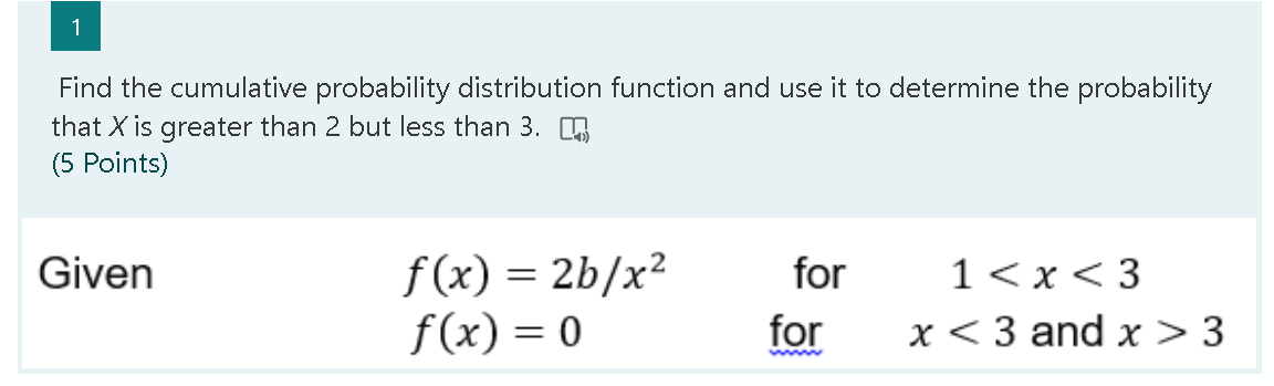 1
Find the cumulative probability distribution function and use it to determine the probability
that X is greater than 2 but less than 3.
(5 Points)
f (x) = 2b/x²
f(x) = 0
1<x < 3
x < 3 and x > 3
Given
for
for
www
