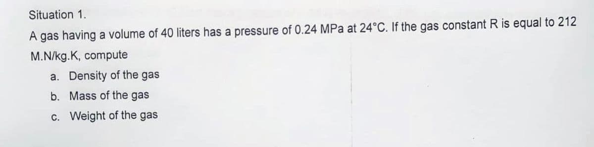 Situation 1.
A gas having a volume of 40 liters has a pressure of 0.24 MPa at 24°C. If the gas constant R is equal to 212
M.N/kg.K, compute
a. Density of the gas
b. Mass of the gas
c. Weight of the gas