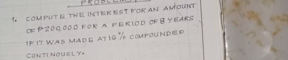 1.
COMPUTE THE INTEREST FOR AN AMOUNT
OF P200, 000 FOR A PERIOD OF 8 YEARS
IF IT WAS MADE ATIG 7o COMPOUNDED
CONTI NOUSLY.
