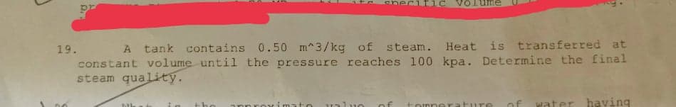 Volume
19.
A tank contains 0.50 m^3/kg of steam. Heat is transferred at
constant volume until the pressure reaches 100 kpa. Determine the final
steam quality.
of
water havying
ML
valuo
of
tomne
ture
