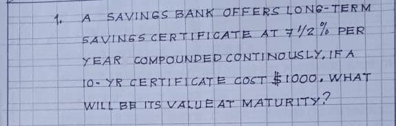 1.
A SAVINGS BANK OFFERS LONG-TERM
SAVINGS CERTIFICATE AT 7/2 7% PER
YEAR COMPOUNDED CONTINOUSLY, IF A
10- YR CERTIFICATE COST $1000 , WHAT
WILL BE ITS VALUE AT MATURITY?
