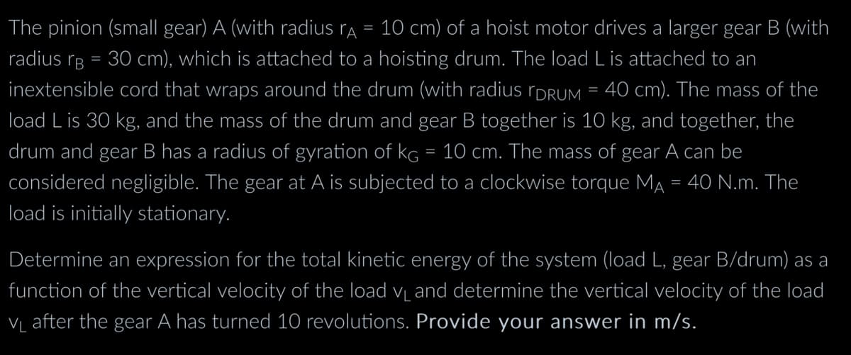 The pinion (small gear) A (with radius rA = 10 cm) of a hoist motor drives a larger gear B (with
radius B = 30 cm), which is attached to a hoisting drum. The load L is attached to an
inextensible cord that wraps around the drum (with radius [DRUM = 40 cm). The mass of the
load L is 30 kg, and the mass of the drum and gear B together is 10 kg, and together, the
drum and gear B has a radius of gyration of kg = 10 cm. The mass of gear A can be
considered negligible. The gear at A is subjected to a clockwise torque MA = 40 N.m. The
load is initially stationary.
Determine an expression for the total kinetic energy of the system (load L, gear B/drum) as a
function of the vertical velocity of the load V₁ and determine the vertical velocity of the load
V₁ after the gear A has turned 10 revolutions. Provide your answer in m/s.