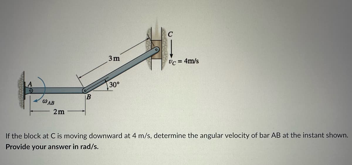 WAB
2m
B
3m
30°
C
Vc = 4m/s
If the block at C is moving downward at 4 m/s, determine the angular velocity of bar AB at the instant shown.
Provide your answer in rad/s.