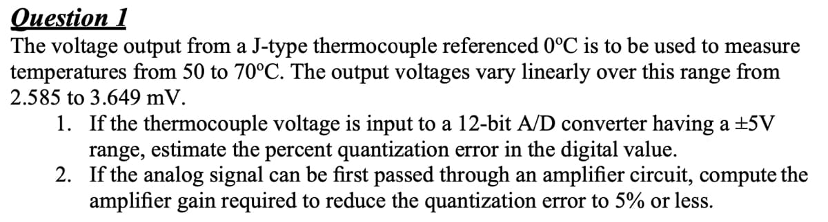 Question 1
The voltage output from a J-type thermocouple referenced 0°C is to be used to measure
temperatures from 50 to 70°C. The output voltages vary linearly over this range from
2.585 to 3.649 mV.
1. If the thermocouple voltage is input to a 12-bit A/D converter having a +5V
range, estimate the percent quantization error in the digital value.
2.
If the analog signal can be first passed through an amplifier circuit, compute the
amplifier gain required to reduce the quantization error to 5% or less.