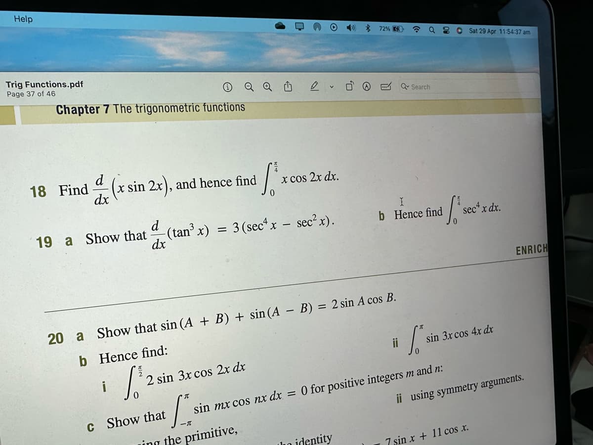 Help
Trig Functions.pdf
Page 37 of 46
Chapter 7 The trigonometric functions
18 Find
d
dx
(x sin 2x), and hence find
19 a Show that
i
2 sin 3x cos 2x dx
✔
[si
ing the primitive,
(²³
d -(tan³ x) = 3 (sec¹ x - sec² x).
dx
c Show that
0
x cos 2x dx.
20 a Show that sin (A + B) + sin (A - B) = 2 sin A cos B.
b
Hence find:
√³2
0
0,
72% 4
ho identity
☎ Q
ii
Q Search
b Hence find
nd ₁ se
Sat 29 Apr 11:54:37 am
sin mx cos nx dx = 0 for positive integers m and n:
sec+ x dx.
si
sin 3x cos 4x dx
ii using symmetry arguments.
ENRICH
7 sin x + 11 cos x.