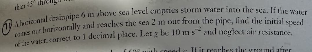 than 45 thr
A horizontal drainpipe 6 m above sea level empties storm water into the sea. If the water
comes out horizontally and reaches the sea 2 m out from the pipe, find the initial speed
of the water, correct to 1 decimal place. Let g be 10 m s² and neglect air resistance.
-2
660° with need? If it reaches the ground after