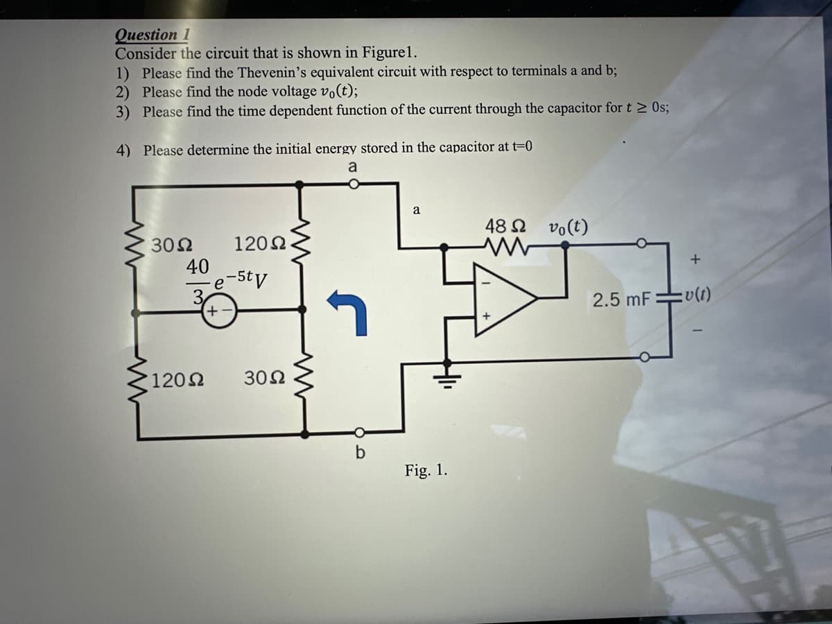 Question 1
Consider the circuit that is shown in Figure 1.
1) Please find the Thevenin's equivalent circuit with respect to terminals a and b;
2) Please find the node voltage vo(t);
3)
Please find the time dependent function of the current through the capacitor for t≥ 0s;
4) Please determine the initial energy stored in the capacitor at t=0
a
30 Ω
40
120 Ω
120 Ω
e-5tv
+
3002
b
a
Fig. 1.
48 52 vo(t)
ww
2.5 mF
+
=v(t)