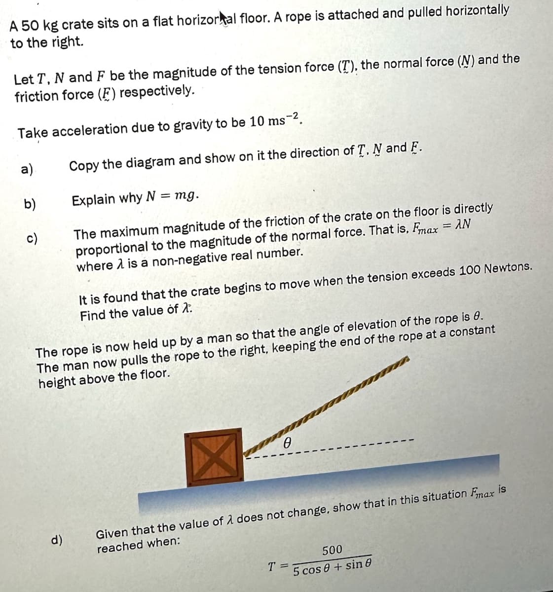 A 50 kg crate sits on a flat horizortal floor. A rope is attached and pulled horizontally
to the right.
Let T, N and F be the magnitude of the tension force (T), the normal force (N) and the
friction force (F) respectively.
Take acceleration due to gravity to be 10 ms-².
a)
b)
Copy the diagram and show on it the direction of T, N and F.
Explain why N
d)
= mg.
The maximum magnitude of the friction of the crate on the floor is directly
proportional to the magnitude of the normal force. That is, Fmax = AN
where is a non-negative real number.
It is found that the crate begins to move when the tension exceeds 100 Newtons.
Find the value of 2.
The rope is now held up by a man so that the angle of elevation of the rope is 0.
The man now pulls the rope to the right, keeping the end of the rope at a constant
height above the floor.
X
Given that the value of λ does not change, show that in this situation Fmax is
reached when:
T =
500
5 cos 0+ sin 8