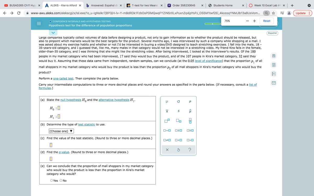 O BUSAD265 Ch11 Hyp x
A ALEKS - Kierra Alford x
b Answered: Espahol de x
E T-test for two Means X
P Order 356230645
O Students Home
O Week 10 Excel Lab #4 x
+
A www-awu.aleks.com/alekscgi/x/Isl.exe/1o_u-IgNsIkr7j8P3jH-lv-Y-mBdRDk1FzbOsPOIMQwqFYZIN5rXLxPuxnZq4jpYsPJ_OS5M1twf2Ei_4kozoqYNMJlb13a8UsVom.
Update :
O CONFIDENCE INTERVALS AND HYPOTHESIS TESTING
75%
+
Reset
Hypothesis test for the difference of population proportions
Español
Large companies typically collect volumes of data before designing a product, not only to gain information as to whether the product should be released, but
also to pinpoint which markets would be the best targets for the product. Several months ago, I was interviewed by such a company while shopping at a mall. I
was asked about my exercise habits and whether or not I'd be interested in buying a video/DVD designed to teach stretching exercises. I fall into the male, 18 -
35-years-old category, and I guessed that, like me, many males in that category would not be interested in a stretching video. My friend Kira falls in the female,
older-than-35 category, and I was thinking that she might like the stretching video. After being interviewed, I looked at the interviewer's results. Of the 100
people in my market category who had been interviewed, 17 said they would buy the product, and of the 107 people in Kira's market category, 32 said they
would buy it. Assuming that these data came from independent, random samples, can we conclude (at the 0.05 level of significance) that the proportion
of all
P1
mall shoppers in my market category who would buy the product is less than the proportion p, of all mall shoppers in Kira's market category who would buy the
product?
Perform a one-tailed test. Then complete the parts below.
Carry your intermediate computations to three or more decimal places and round your answers as specified in the parts below. (If necessary, consult a list of
formulas.)
(a) State the null hypothesis H, and the alternative hypothesis H,.
Ho :0
H, :0
(b) Determine the type of test statistic to use.
(Choose one) ▼
D=0
OSO
(c) Find the value of the test statistic. (Round to three or more decimal places.)
ロロ
?
(d) Find the p-value. (Round to three or more decimal places.)
(e) Can we conclude that the proportion of mall shoppers in my market category
who would buy the product is less than the proportion in Kira's market
category who would?
O Yes ONo
国 回 回
