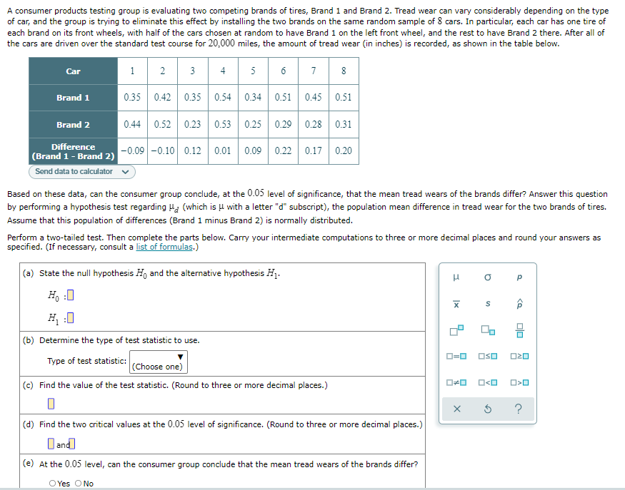 A consumer products testing group is evaluating two competing brands of tires, Brand 1 and Brand 2. Tread wear can vary considerably depending on the type
of car, and the group is trying to eliminate this effect by installing the two brands on the same random sample of 8 cars. In particular, each car has one tire of
each brand on its front wheels, with half of the cars chosen at random to have Brand 1 on the left front wheel, and the rest to have Brand 2 there. After all of
the cars are driven over the standard test course for 20,000 miles, the amount of tread wear (in inches) is recorded, as shown in the table below.
1
3 4
6 7
8
Car
2
5
Brand 1
0.35
0.42 0.35 0.54
0.34 0.51
0.45
0.51
Brand 2
0.44
0.52 0.23 0.53
0.25 0.29 0.28 0.31
Difference
-0.09 -0.10 0.12 0.01 0.09 0.22 0.17 0.20
(Brand 1- Brand 2)
Send data to calculator
Based on these data, can the consumer group conclude, at the 0.05 level of significance, that the mean tread wears of the brands differ? Answer this question
by performing a hypothesis test regarding Ha (which is l with a letter "d" subscript), the population mean difference in tread wear for the two brands of tires.
Assume that this population of differences (Brand 1 minus Brand 2) is normally distributed.
Perform a two-tailed test. Then complete the parts below. Carry your intermediate computations to three or more decimal places and round your answers as
specified. (If necessary, consult a list of formulas.)
(a) State the null hypothesis Ho and the alternative hypothesis HỊ.
H, :0
H :0
몸
(b) Determine the type of test statistic to use.
OSO
Type of test statistic:
(Choose one)
(c) Find the value of the test statistic. (Round to three or more decimal places.)
O<O
?
(d) Find the two critical values at the 0.05 level of significance. (Round to three or more decimal places.)
D and
(e) At the 0.05 level, can the consumer group conclude that the mean tread wears of the brands differ?
OYes O No
