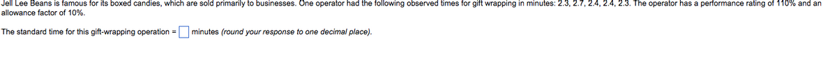 Jell Lee Beans is famous for its boxed candies, which are sold primarily to businesses. One operator had the following observed times for gift wrapping in minutes: 2.3, 2.7, 2.4, 2.4, 2.3. The operator has a performance rating of 110% and an
allowance factor of 10%.
The standard time for this gift-wrapping operation =
minutes (round your response to one decimal place).
