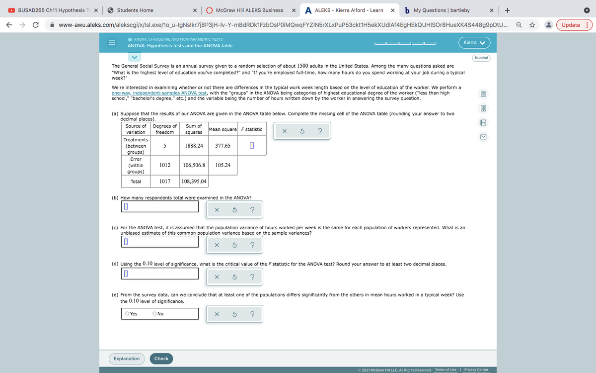 Treatments
O BUSAD265 Ch11 Hypothesis Te X
6 Students Home
x |
McGraw Hill ALEKS Business x A ALEKS - Kierra Alford - Learn x
b My Questions | bartleby
x +
A www-awu.aleks.com/alekscgi/x/Isl.exe/1o_u-IgNsIkr7j8P3jH-lv-Y-mBdRDk1FzbOsPOIMQwqFYZIN5rXLxPuP53ckt1H5ekXUdIAf4EgHEkQUHISOr8HueXK4S448g9pDtU...
Update :
O ANOVA, CHI-SQUARE AND NONPARAMETRIC TESTS
OD O O
Kierra v
ANOVA: Hypothesis tests and the ANOVA table
(Español
The General Social Survey is an annual survey given to a random selection of about 1500 adults in the United States. Among the many questions asked are
"What is the highest level of education you've completed?" and "If you're employed full-time, how many hours do you spend working at your job during a typical
week?"
We're interested in examining whether or not there are differences in the typical work week length based on the level of education of the worker. We perform a
one-way, independent-samples ANOVA test, with the "groups" in the ANOVA being categories of highest educational degree of the worker ("less than high
school," "bachelor's degree," etc.) and the variable being the number of hours written down by the worker in answering the survey question.
(a) Suppose that the results of our ANOVA are given in the ANOVA table below. Complete the missing cell of the ANOVA table (rounding your answer to two
decimal places).
Source of Degrees of
Sum of
Mean square F statistic
?
varlation
variation
freedom
squares
Treatments
(between
5
1888.24
377.65
groups)
Error
(within
1012
106,506.8
105.24
groups)
Total
1017
108,395.04
(b) How many respondents total were examined in the ANOVA?
?
(c) For the ANOVA test, it is assumed that the population variance of hours worked per week is the same for each population of workers represented. What is an
unbiased estimate of this common population variance based on the sample variances?
?
(d) Using the 0.10 level of significance, what is the critical value of the F statistic for the ANOVA test? Round your answer to at least two decimal places.
?
(e) From the survey data, can we conclude that at least one of the populations differs significantly from the others in mean hours worked in a typical week? Use
the 0.10 level of significance.
O Yes
O No
?
Explanation
Check
O 2021 McGraw HilI LLC. All Rights Reserved. Terms of Use
Privacy Center
