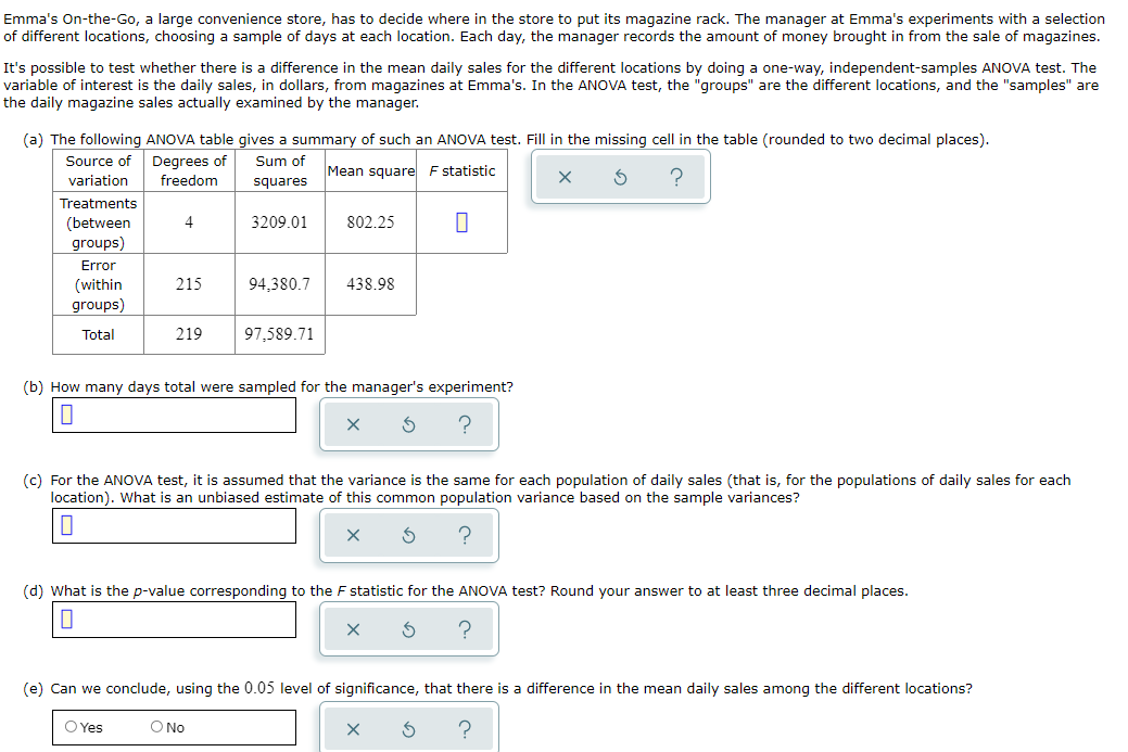 Emma's On-the-Go, a large convenience store, has to decide where in the store to put its magazine rack. The manager at Emma's experiments with a selection
of different locations, choosing a sample of days at each location. Each day, the manager records the amount of money brought in from the sale of magazines.
It's possible to test whether there is a difference in the mean daily sales for the different locations by doing a one-way, independent-samples ANOVA test. The
variable of interest is the daily sales, in dollars, from magazines at Emma's. In the ANOVA test, the "groups" are the different locations, and the "samples" are
the daily magazine sales actually examined by the manager.
(a) The following ANOVA table gives a summary of such an ANOVA test. Fill in the missing cell in the table (rounded to two decimal places).
Degrees of
freedom
Source of
Sum of
Mean square F statistic
variation
squares
Treatments
(between
groups)
4
3209.01
802.25
Error
215
94,380.7
438.98
(within
groups)
Total
219
97,589.71
(b) How many days total were sampled for the manager's experiment?
(c) For the ANOVA test, it is assumed that the variance is the same for each population of daily sales (that is, for the populations of daily sales for each
location). What is an unbiased estimate of this common population variance based on the sample variances?
(d) What is the p-value corresponding to the F statistic for the ANOVA test? Round your answer to at least three decimal places.
(e) Can we conclude, using the 0.05 level of significance, that there is a difference in the mean daily sales among the different locations?
O Yes
O No
