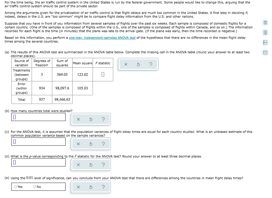 For the time being, the air traffic control system in the United States is run by the federal government. Some people would like to change this, arguing that the
air traffic control system should be part of the private sector.
Among the arguments given for the privatization of air traffic control is that flight delays are much too common in the United States. A first step in deciding if,
indeed, delays in the U.S. are "too common" might be to compare flight delay information from the U.S. and other nations.
Suppose that you have in front of you information from several samples of flights over the past six weeks. Each sample is composed of domestic fiights for a
certain country. (One of the samples is composed of flights within the U.S., one of the samples is composed of flights within Canada, and so on.) The information
recorded for each flight is the time (in minutes) that the plane was late to the arrival gate. (If the plane was early, then the time recorded is negative.)
Based on this information, you perform a one-way, independent-samples ANOVA test of the hypothesis that there are no differences in the mean flight delay
times among the several countries.
(a) The results of this ANOVA test are summarized in the ANOVA table below. Complete the missing cell in the ANOVA table (round your answer to at least two
decimal places).
Source of Degrees of
variation
Sum of
Mean square F statistic
?
freedom
squares
Treatments
(between
3
369.05
123.02
groups)
Error
(within
934
98,097.6
105.03
groups)
Total
937
98,466.65
(b) How many countries total were studied?
(c) For the ANOVA test, it is assumed that the population variances of flight delay times are equal for each country studied. What is an unbiased estimate of this
common population variance based on the sample variances?
?
(d) What is the p-value corresponding to the F statistic for the ANOVA test? Round your answer to at least three decimal places.
?
(e) Using the 0.01 level of significance, can you conclude from your ANOVA test that there are differences among the countries in mean flight delay times?
O Yes
O No
