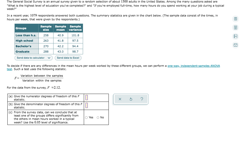 The General Social Survey is an annual survey given to a random selection of about 1500 adults in the United States. Among the many questions asked are "What is the highest level of education you've completed?" and "If you're employed full-time, how many hours do you spend working at your job during a typical week?"

In a recent year, 1079 respondents answered both questions. The summary statistics are given in the chart below. (The sample data consist of the times, in hours per week, that were given by the respondents.)

| Groups         | Sample size | Sample mean | Sample variance |
|----------------|-------------|-------------|-----------------|
| Less than h.s. | 258         | 40.9        | 101.8           |
| High school    | 263         | 41.8        | 97.5            |
| Bachelor's     | 270         | 42.2        | 94.4            |
| Graduate       | 288         | 43.0        | 98.7            |

To decide if there are any differences in the mean hours per week worked by these different groups, we can perform a one-way, independent-samples ANOVA test. Such a test uses the following statistic:

\[ F = \frac{\text{Variation between the samples}}{\text{Variation within the samples}} \]

For the data from the survey, \( F \approx 2.12 \).

**Questions:**

(a) Give the numerator degrees of freedom of this \( F \) statistic.  
(b) Give the denominator degrees of freedom of this \( F \) statistic.  
(c) From the survey data, can we conclude that at least one of the groups differs significantly from the others in mean hours worked in a typical week? Use the 0.05 level of significance.

Options: Yes / No